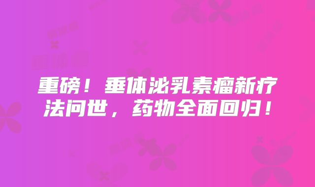 重磅！垂体泌乳素瘤新疗法问世，药物全面回归！
