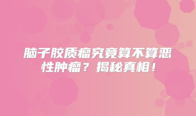 脑子胶质瘤究竟算不算恶性肿瘤？揭秘真相！