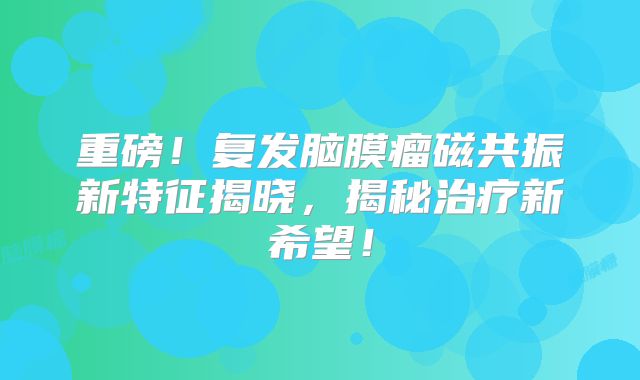 重磅！复发脑膜瘤磁共振新特征揭晓，揭秘治疗新希望！