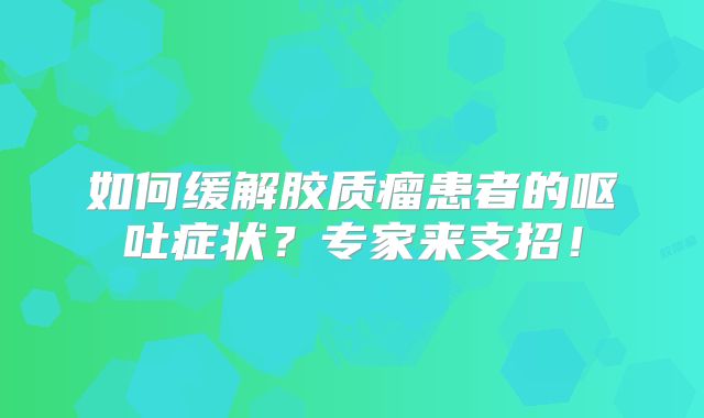 如何缓解胶质瘤患者的呕吐症状？专家来支招！