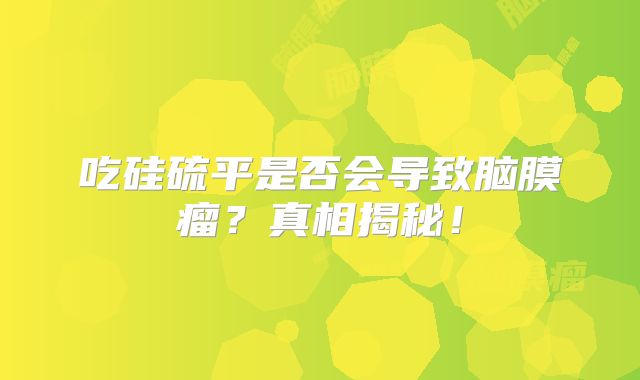 吃硅硫平是否会导致脑膜瘤？真相揭秘！