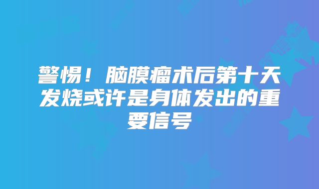 警惕！脑膜瘤术后第十天发烧或许是身体发出的重要信号