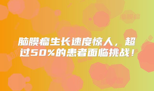 脑膜瘤生长速度惊人，超过50%的患者面临挑战！