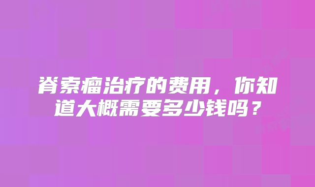 脊索瘤治疗的费用，你知道大概需要多少钱吗？