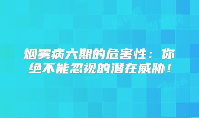 烟雾病六期的危害性：你绝不能忽视的潜在威胁！