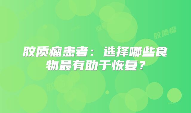 胶质瘤患者：选择哪些食物最有助于恢复？