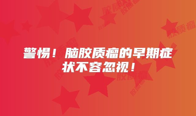 警惕！脑胶质瘤的早期症状不容忽视！