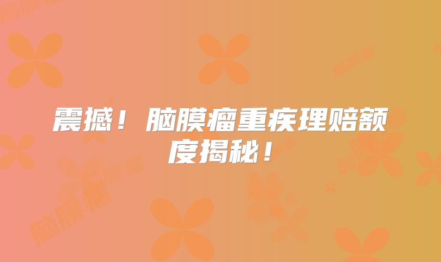 震撼！脑膜瘤重疾理赔额度揭秘！