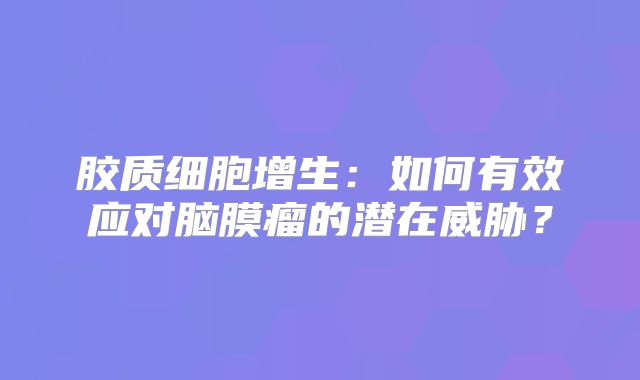 胶质细胞增生：如何有效应对脑膜瘤的潜在威胁？
