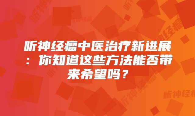 听神经瘤中医治疗新进展：你知道这些方法能否带来希望吗？