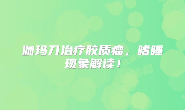 伽玛刀治疗胶质瘤，嗜睡现象解读！