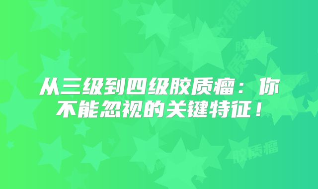 从三级到四级胶质瘤：你不能忽视的关键特征！