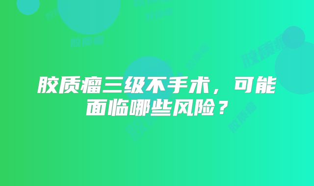 胶质瘤三级不手术，可能面临哪些风险？