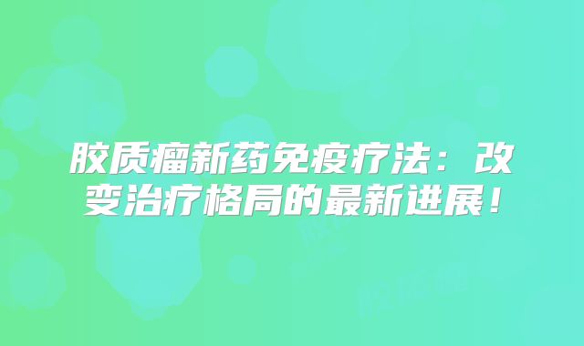 胶质瘤新药免疫疗法：改变治疗格局的最新进展！