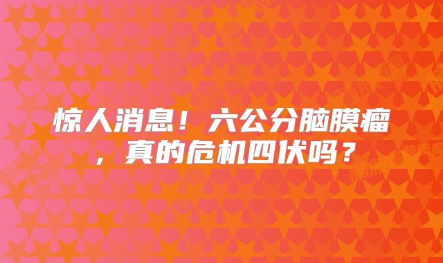 惊人消息！六公分脑膜瘤，真的危机四伏吗？