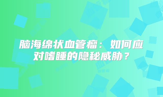 脑海绵状血管瘤：如何应对嗜睡的隐秘威胁？