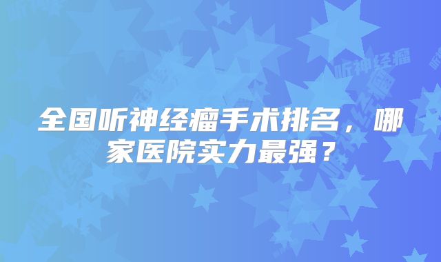 全国听神经瘤手术排名，哪家医院实力最强？