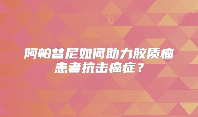 阿帕替尼如何助力胶质瘤患者抗击癌症？
