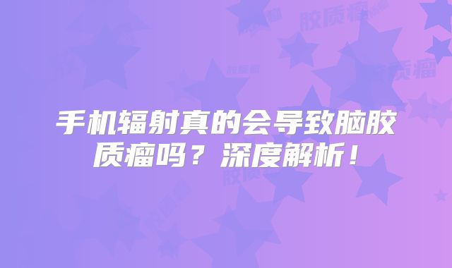 手机辐射真的会导致脑胶质瘤吗？深度解析！