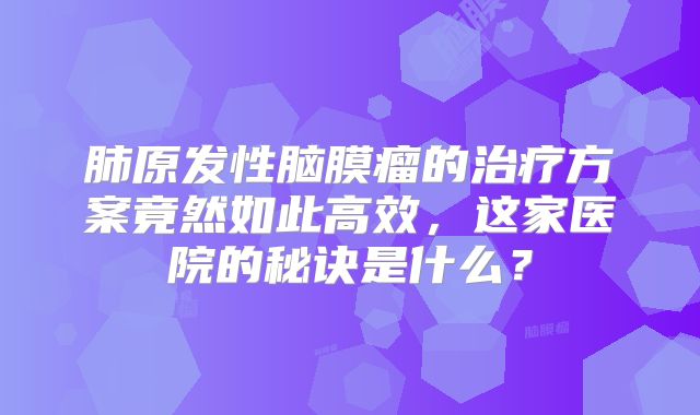 肺原发性脑膜瘤的治疗方案竟然如此高效，这家医院的秘诀是什么？