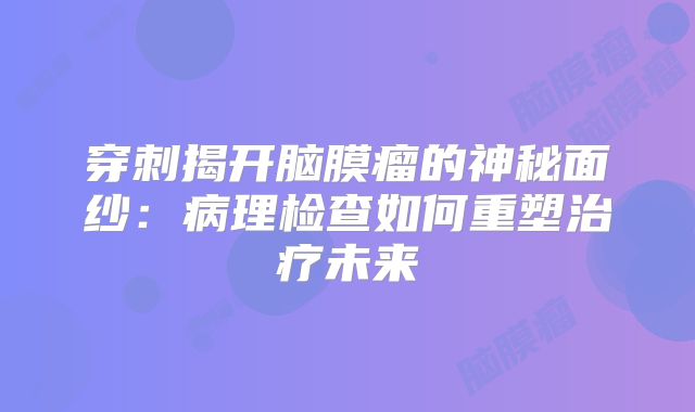 穿刺揭开脑膜瘤的神秘面纱：病理检查如何重塑治疗未来
