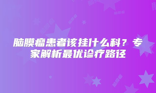 脑膜瘤患者该挂什么科？专家解析最优诊疗路径