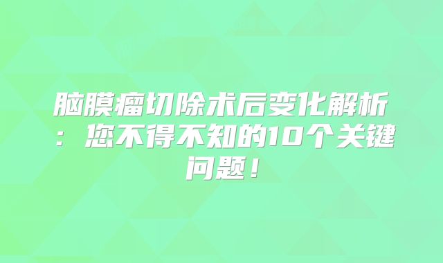 脑膜瘤切除术后变化解析：您不得不知的10个关键问题！