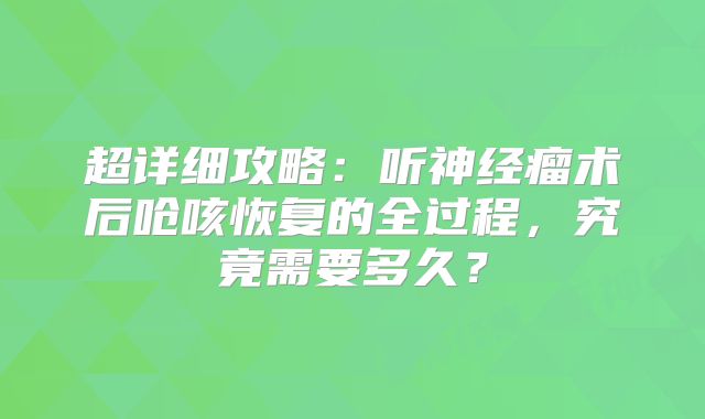 超详细攻略：听神经瘤术后呛咳恢复的全过程，究竟需要多久？