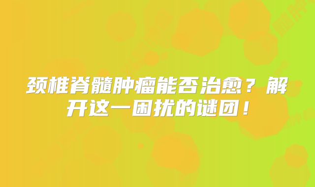 颈椎脊髓肿瘤能否治愈？解开这一困扰的谜团！