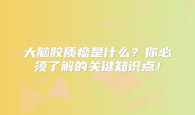大脑胶质瘤是什么？你必须了解的关键知识点！