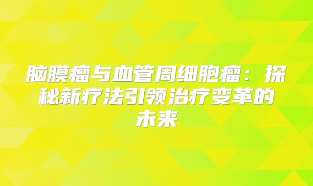 脑膜瘤与血管周细胞瘤：探秘新疗法引领治疗变革的未来
