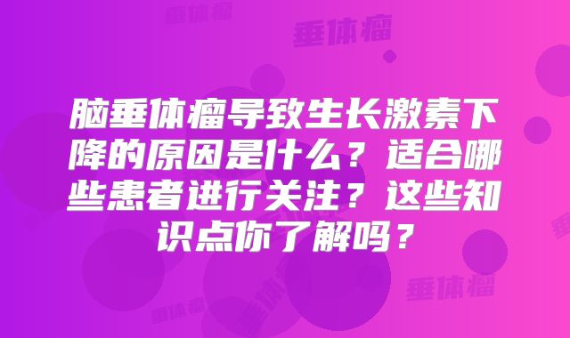 脑垂体瘤导致生长激素下降的原因是什么？适合哪些患者进行关注？这些知识点你了解吗？