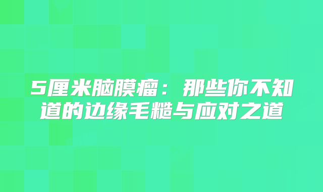 5厘米脑膜瘤：那些你不知道的边缘毛糙与应对之道