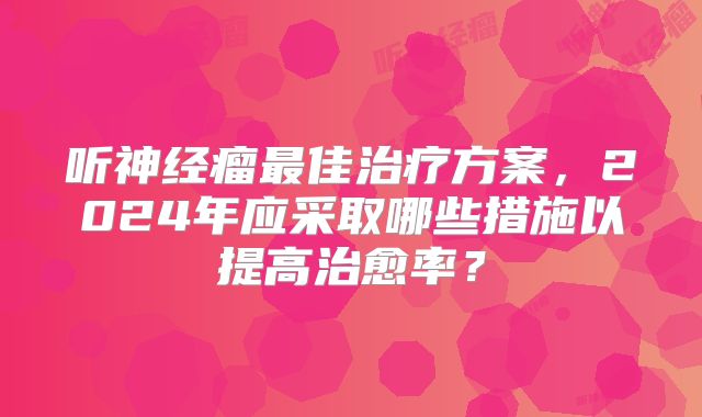 听神经瘤最佳治疗方案，2024年应采取哪些措施以提高治愈率？