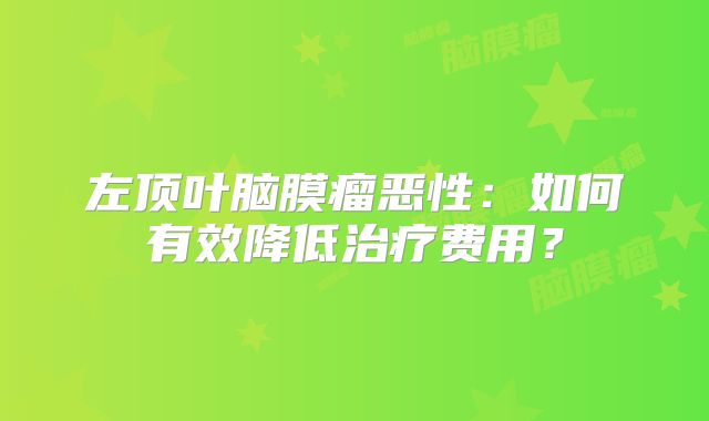 左顶叶脑膜瘤恶性：如何有效降低治疗费用？