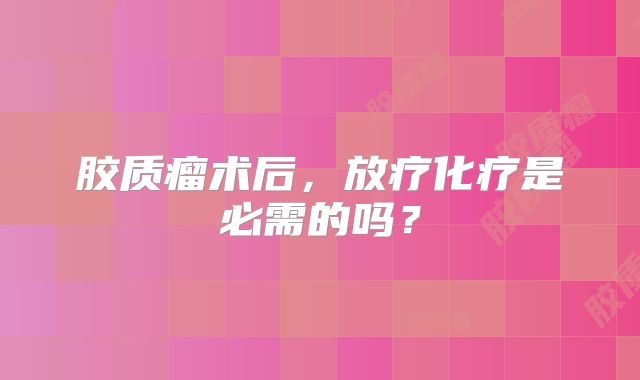 胶质瘤术后，放疗化疗是必需的吗？
