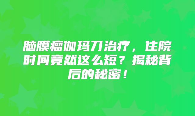 脑膜瘤伽玛刀治疗，住院时间竟然这么短？揭秘背后的秘密！