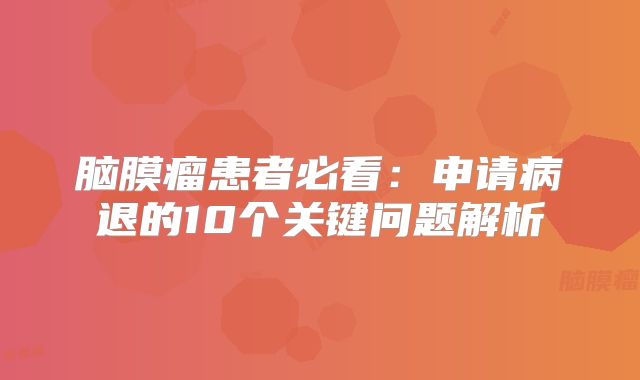 脑膜瘤患者必看：申请病退的10个关键问题解析