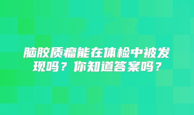 脑胶质瘤能在体检中被发现吗？你知道答案吗？