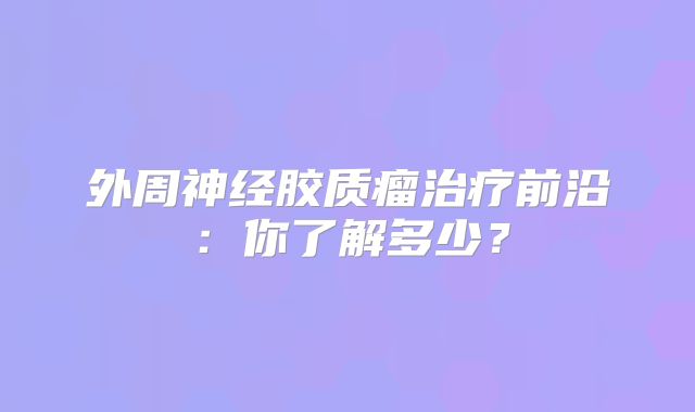 外周神经胶质瘤治疗前沿：你了解多少？