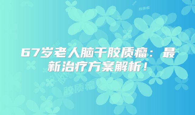 67岁老人脑干胶质瘤：最新治疗方案解析！