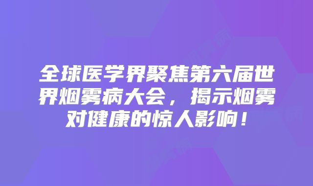 全球医学界聚焦第六届世界烟雾病大会，揭示烟雾对健康的惊人影响！
