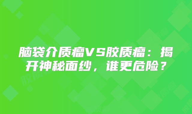 脑袋介质瘤VS胶质瘤：揭开神秘面纱，谁更危险？