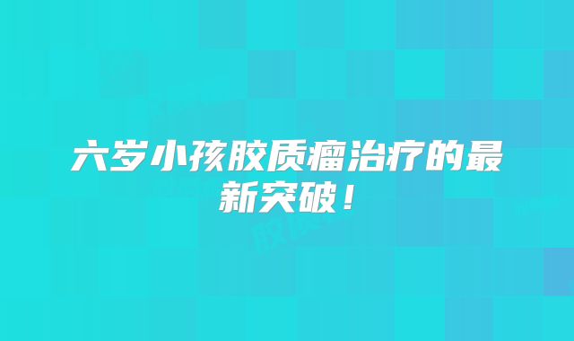六岁小孩胶质瘤治疗的最新突破！