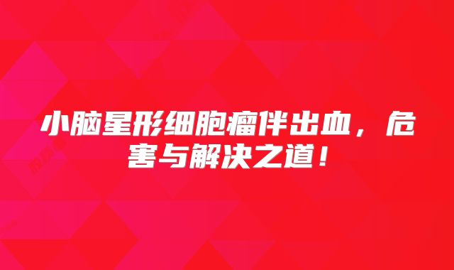 小脑星形细胞瘤伴出血，危害与解决之道！