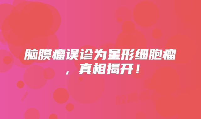 脑膜瘤误诊为星形细胞瘤，真相揭开！