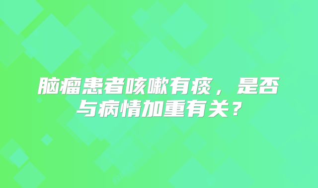 脑瘤患者咳嗽有痰，是否与病情加重有关？