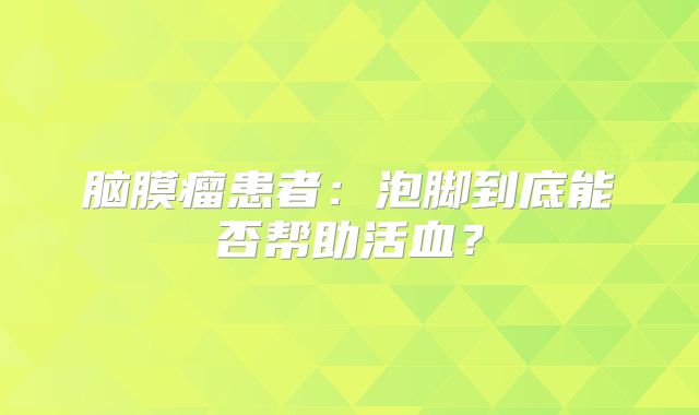 脑膜瘤患者：泡脚到底能否帮助活血？