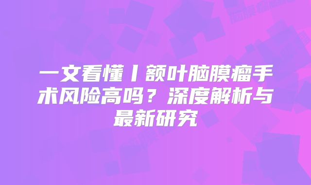 一文看懂丨额叶脑膜瘤手术风险高吗？深度解析与最新研究