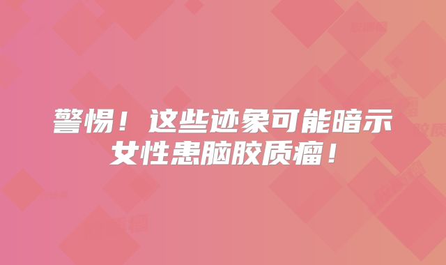 警惕！这些迹象可能暗示女性患脑胶质瘤！